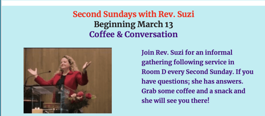 Join Rev. Suzi for an informal gathering following service in Room D every Second Sunday. If you have questions; she has answers. Grab some coffee and a snack and she will see you there!