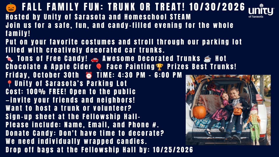🎃 FALL FAMILY FUN: TRUNK OR TREAT! 10/30/2026 Hosted by Unity of Sarasota and Homeschool STEAM Join us for a safe, fun, and candy-filled evening for the whole family! Put on your favorite costumes and stroll through our parking lot filled with creatively decorated car trunks. 🍬 Tons of Free Candy! 🚗 Awesome Decorated Trunks ☕ Hot Chocolate & Apple Cider 🎈 Face Painting🏆 Prizes Best Trunks! Friday, October 30th ⏰ TIME: 4:30 PM – 6:00 PM 📍Unity of Sarasota’s Parking Lot Cost: 100% FREE! Open to the public —invite your friends and neighbors! Want to host a trunk or volunteer? Sign-up sheet at the Fellowship Hall- Please include: Name, Email, and Phone #. Donate Candy: Don't have time to decorate? We need individually wrapped candies. Drop off bags at the Fellowship Hall by: 10/25/2026