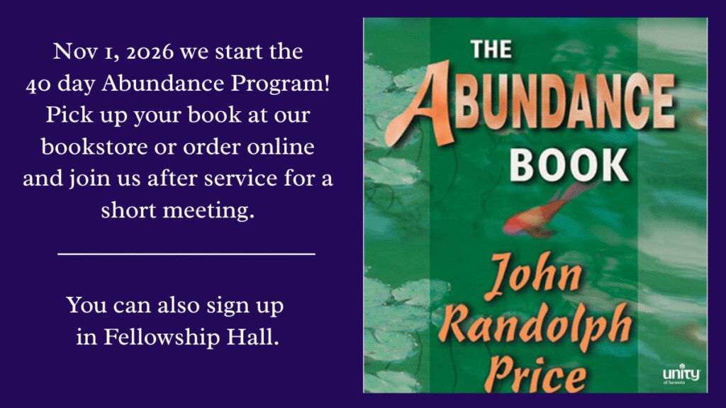Sunday, November 1st we are going to start a 40-Day Abundance Program. If you are interested in participating pick up your book at our bookstore or order it online and join us after the Service for a short meeting. You can also sign up in the Fellowship Hall.