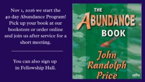 Sunday, November 1st we are going to start a 40-Day Abundance Program. If you are interested in participating pick up your book at our bookstore or order it online and join us after the Service for a short meeting. You can also sign up in the Fellowship Hall.